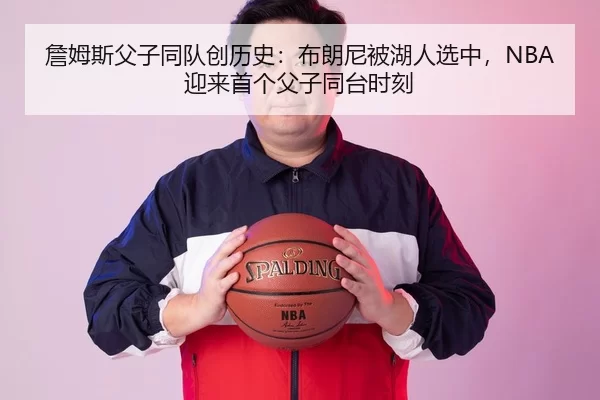 詹姆斯父子同队创历史：布朗尼被湖人选中，NBA迎来首个父子同台时刻