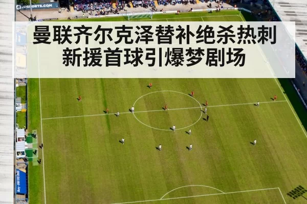 曼联齐尔克泽替补绝杀热刺 新援首球引爆梦剧场