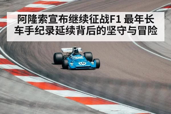 阿隆索宣布继续征战F1 最年长车手纪录延续背后的坚守与冒险